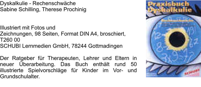 Dyskalkulie - Rechenschwche Sabine Schilling, Therese Prochinig    Illustriert mit Fotos und Zeichnungen, 98 Seiten, Format DIN A4, broschiert, T260 00SCHUBI Lernmedien GmbH, 78244 Gottmadingen   Der Ratgeber fr Therapeuten, Lehrer und Eltern in neuer berarbeitung. Das Buch enthlt rund 50 illustrierte Spielvorschlge fr Kinder im Vor- und Grundschulalter.
